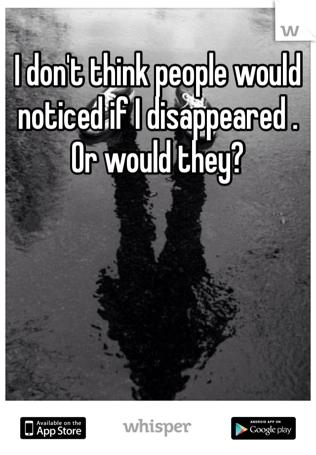 I don't think people would noticed if I disappeared . 
Or would they?
