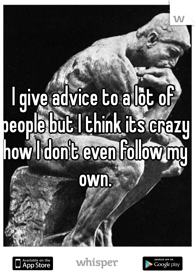 I give advice to a lot of people but I think its crazy how I don't even follow my own.
