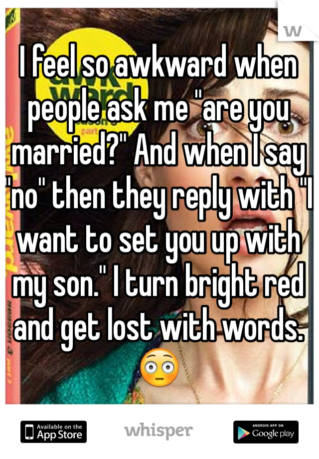 I feel so awkward when people ask me "are you married?" And when I say "no" then they reply with "I want to set you up with my son." I turn bright red and get lost with words. 😳