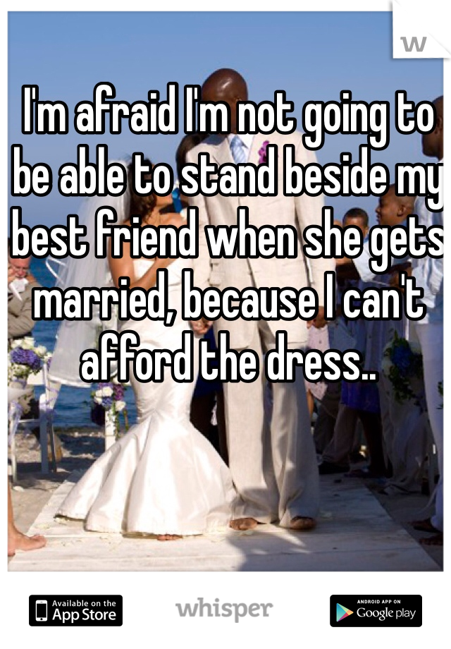 I'm afraid I'm not going to be able to stand beside my best friend when she gets married, because I can't afford the dress.. 