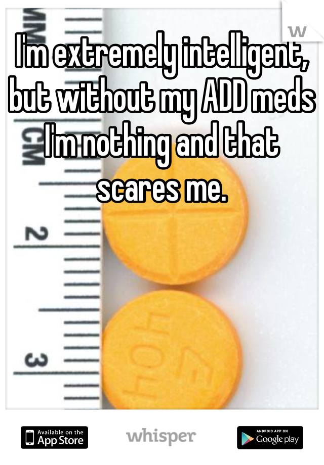 I'm extremely intelligent, but without my ADD meds I'm nothing and that scares me.