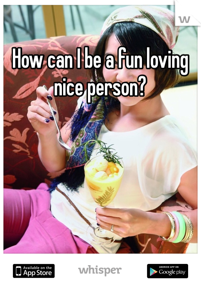 How can I be a fun loving nice person? 