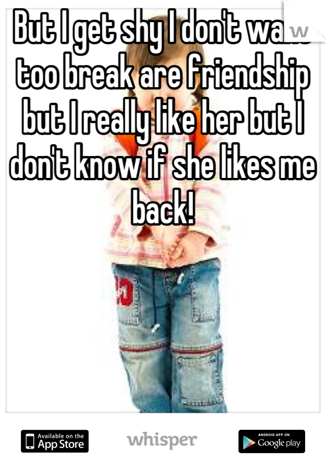 But I get shy I don't want too break are friendship but I really like her but I don't know if she likes me back!