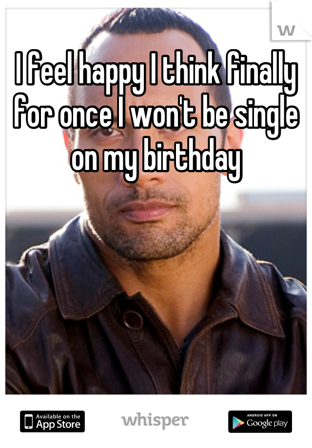 I feel happy I think finally for once I won't be single on my birthday