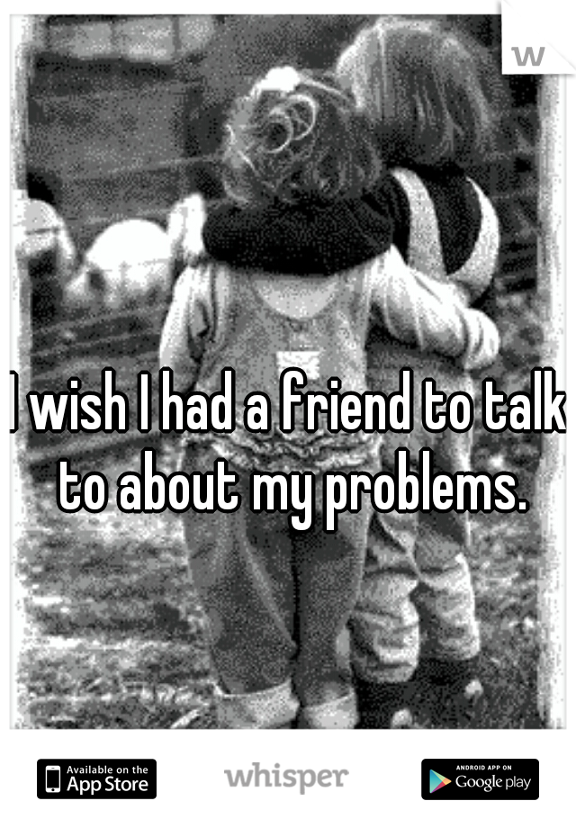 I wish I had a friend to talk to about my problems.