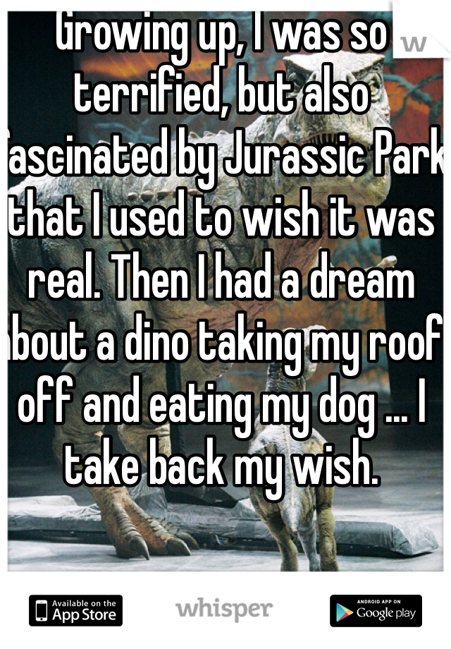 Growing up, I was so terrified, but also fascinated by Jurassic Park that I used to wish it was real. Then I had a dream about a dino taking my roof off and eating my dog ... I take back my wish.