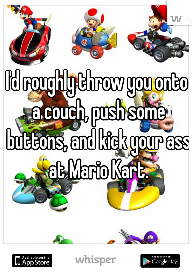 I'd roughly throw you onto a couch, push some buttons, and kick your ass at Mario Kart.