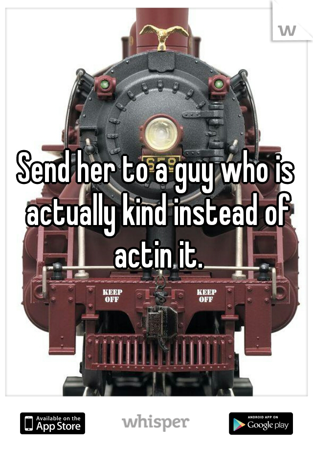 Send her to a guy who is actually kind instead of actin it.