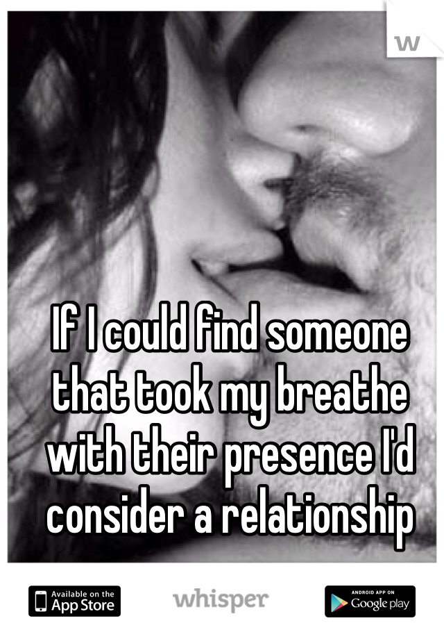 If I could find someone that took my breathe with their presence I'd consider a relationship 