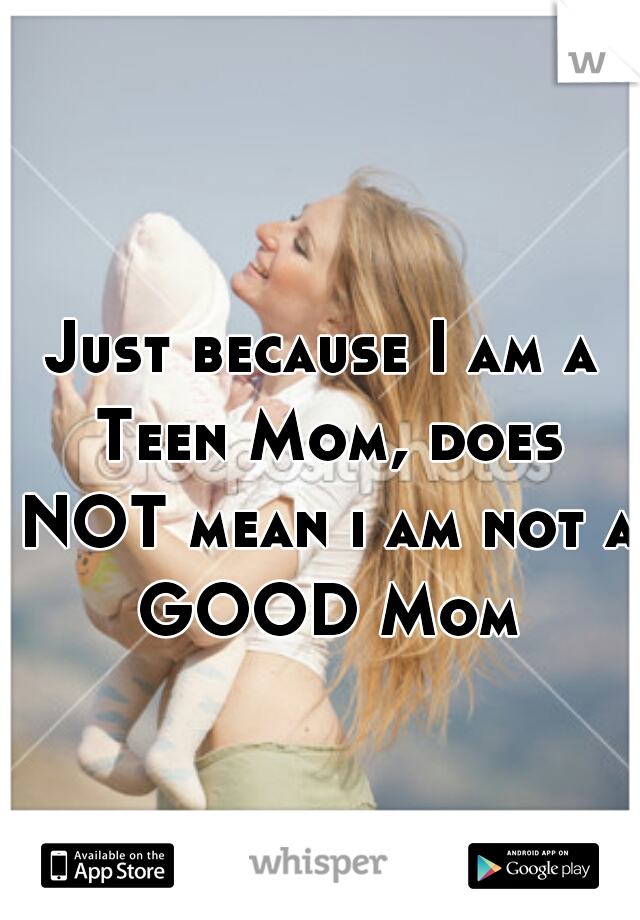 Just because I am a Teen Mom, does NOT mean i am not a GOOD Mom