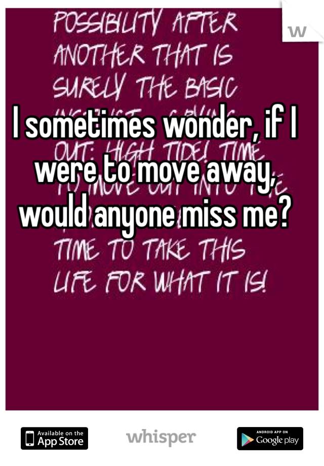 I sometimes wonder, if I were to move away, would anyone miss me?