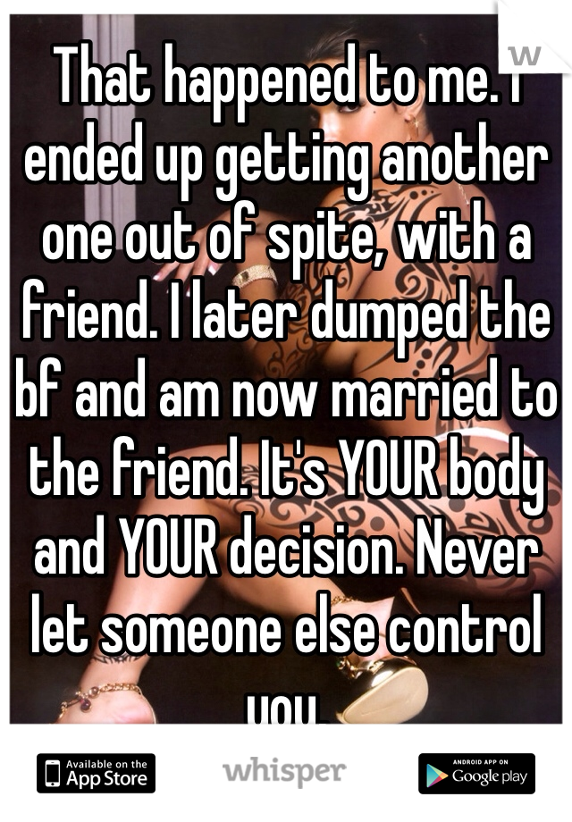 That happened to me. I ended up getting another one out of spite, with a friend. I later dumped the bf and am now married to the friend. It's YOUR body and YOUR decision. Never let someone else control you. 