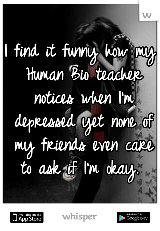 I find it funny how my Human Bio teacher notices when I'm depressed yet none of my friends even care to ask if I'm okay. 