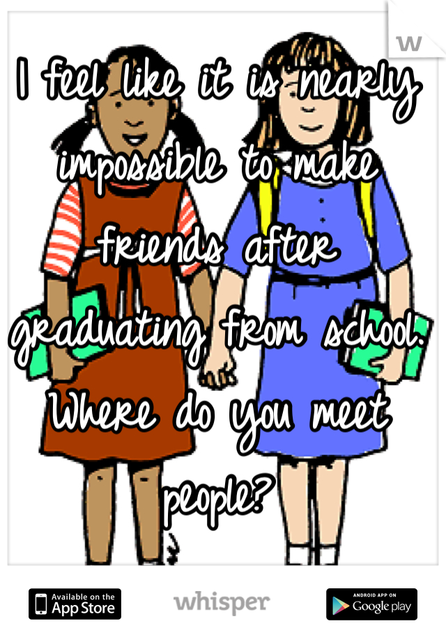I feel like it is nearly impossible to make friends after graduating from school. Where do you meet people?