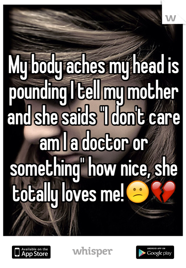 My body aches my head is pounding I tell my mother and she saids "I don't care am I a doctor or something" how nice, she totally loves me!😕💔