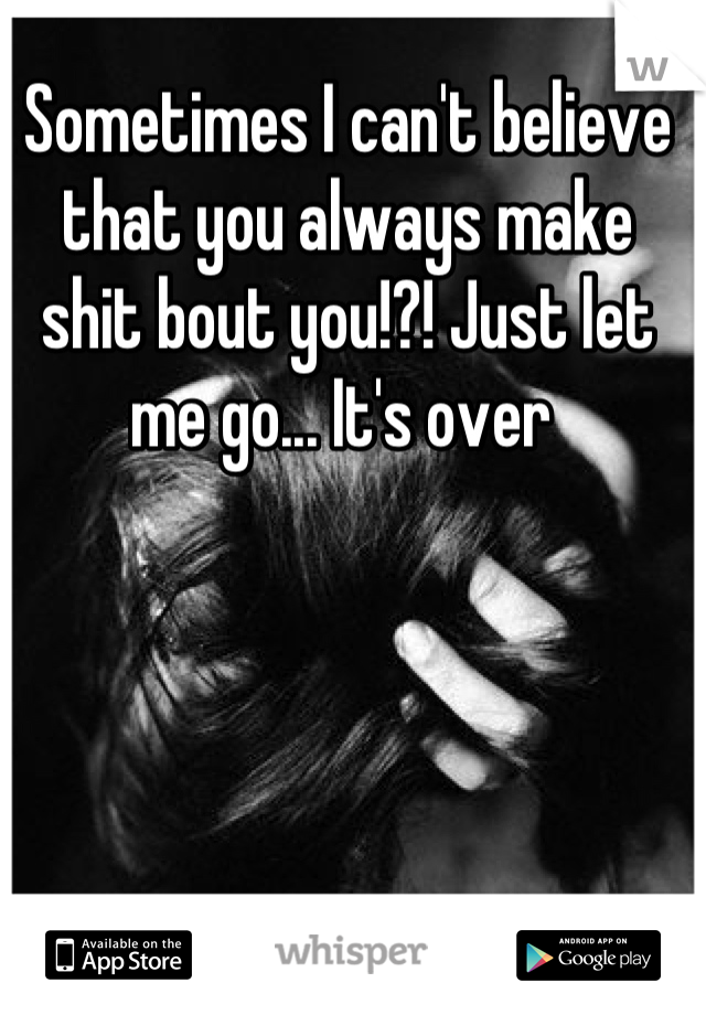 Sometimes I can't believe that you always make shit bout you!?! Just let me go... It's over 