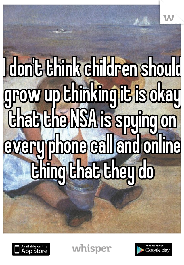I don't think children should grow up thinking it is okay that the NSA is spying on every phone call and online thing that they do
