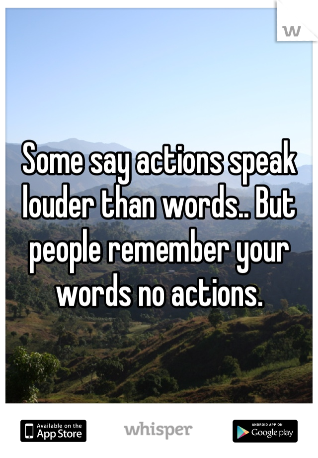 Some say actions speak louder than words.. But people remember your words no actions.