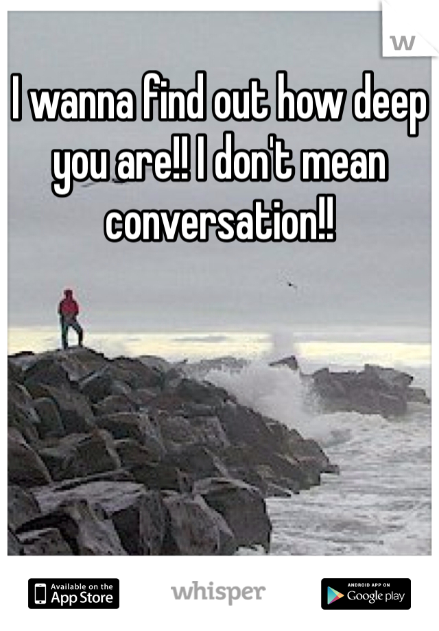 I wanna find out how deep you are!! I don't mean conversation!! 