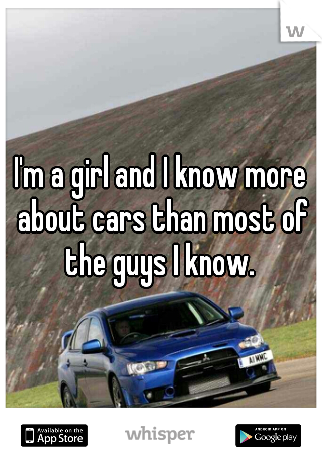 I'm a girl and I know more about cars than most of the guys I know. 