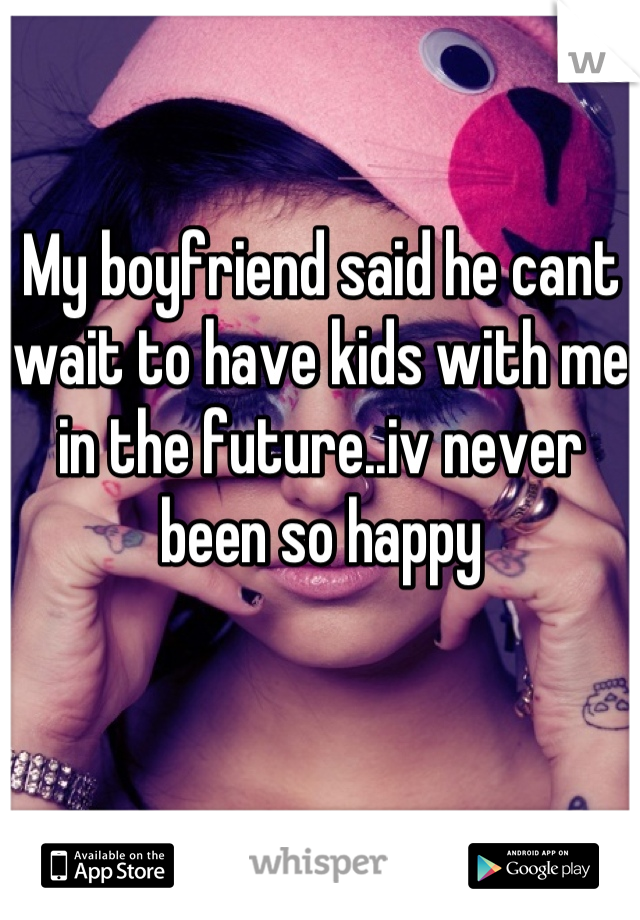 My boyfriend said he cant wait to have kids with me in the future..iv never been so happy
