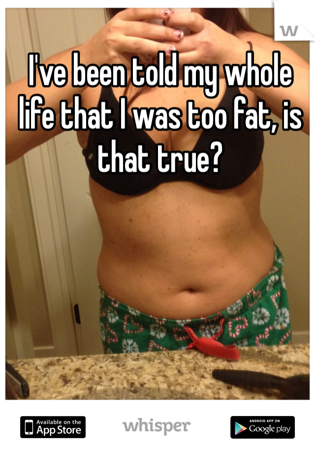 I've been told my whole life that I was too fat, is that true?