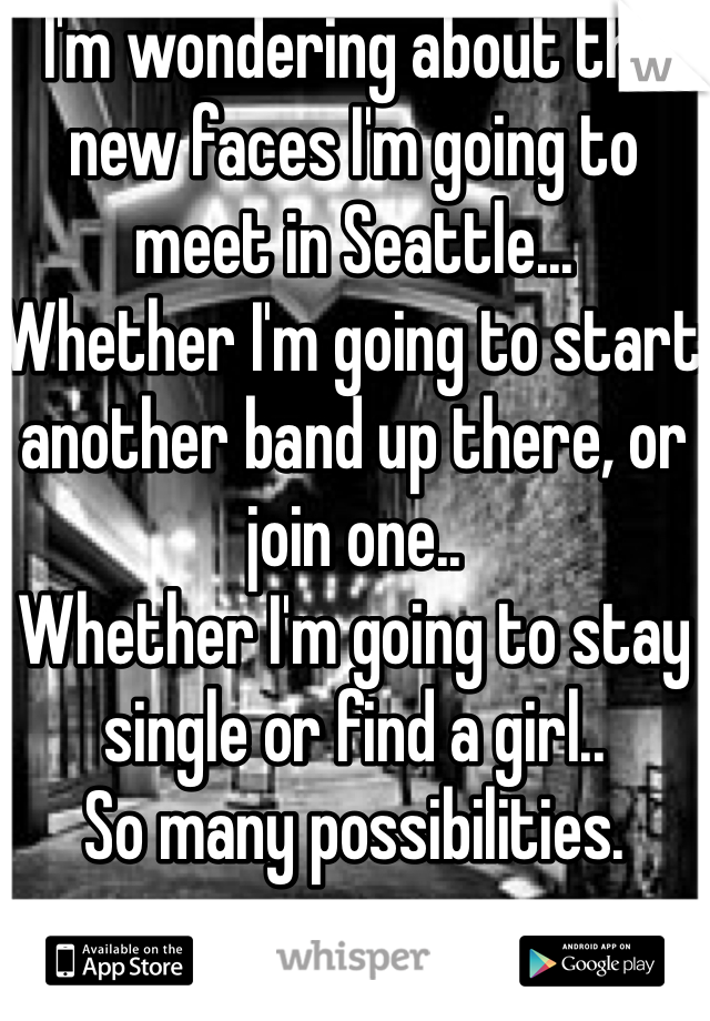 I'm wondering about the new faces I'm going to meet in Seattle...
Whether I'm going to start another band up there, or join one..
Whether I'm going to stay single or find a girl..
So many possibilities.