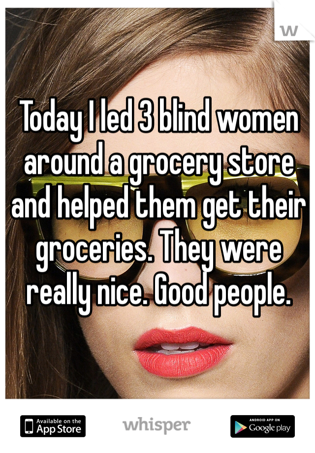 Today I led 3 blind women around a grocery store and helped them get their groceries. They were really nice. Good people.