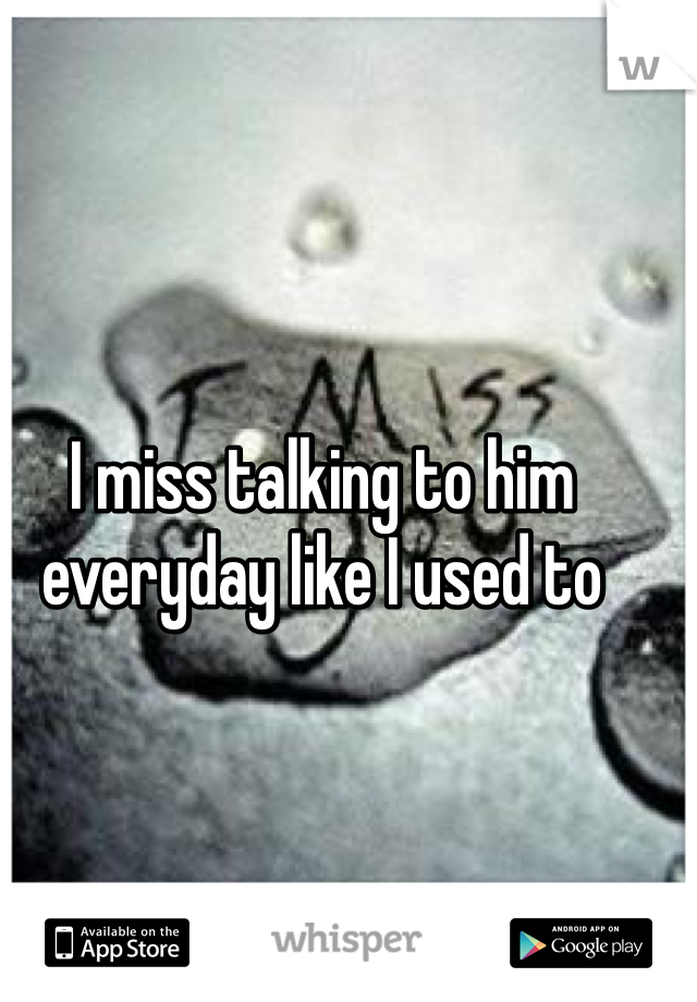 I miss talking to him everyday like I used to 