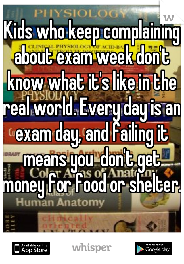 Kids who keep complaining about exam week don't know what it's like in the real world. Every day is an exam day, and failing it means you  don't get money for food or shelter. 