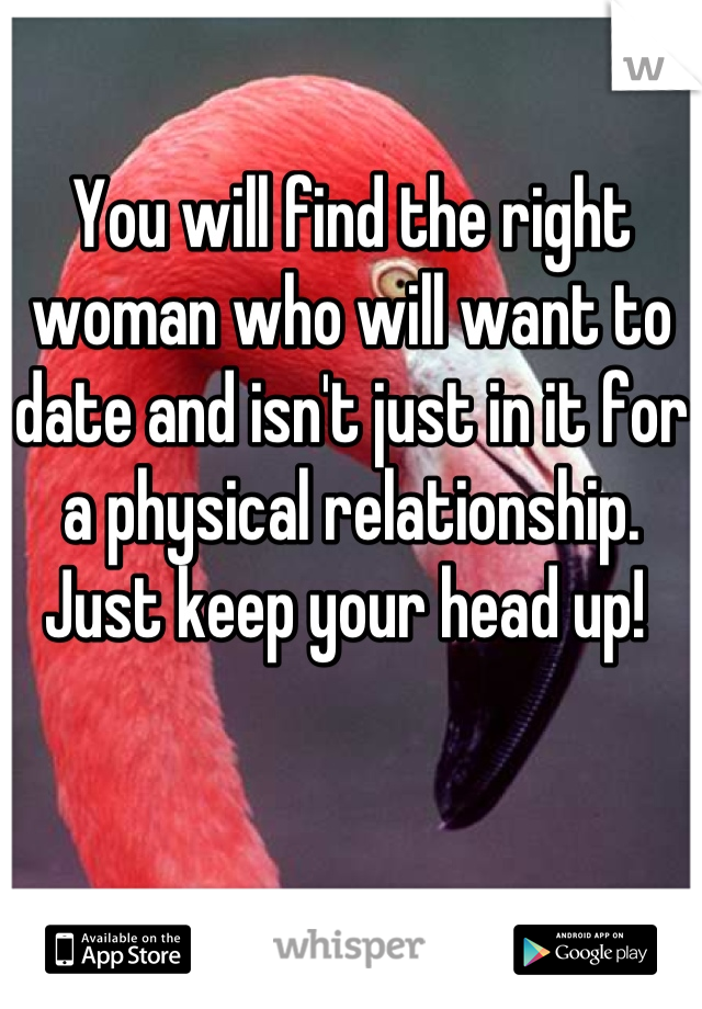 You will find the right woman who will want to date and isn't just in it for a physical relationship.  Just keep your head up! 