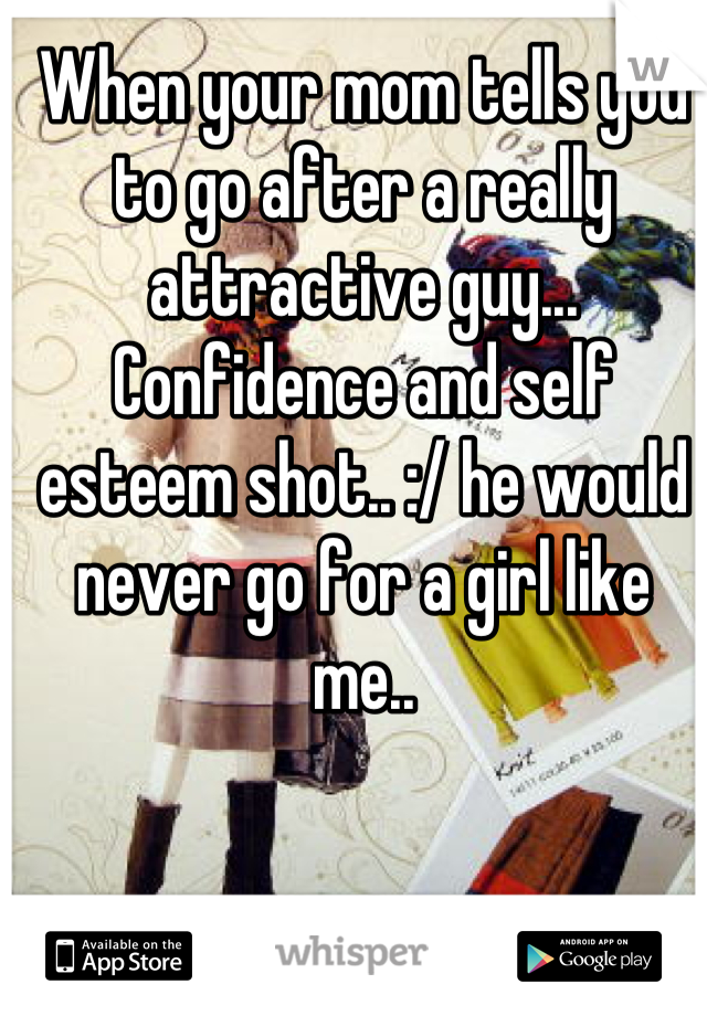 When your mom tells you to go after a really attractive guy... Confidence and self esteem shot.. :/ he would never go for a girl like me..