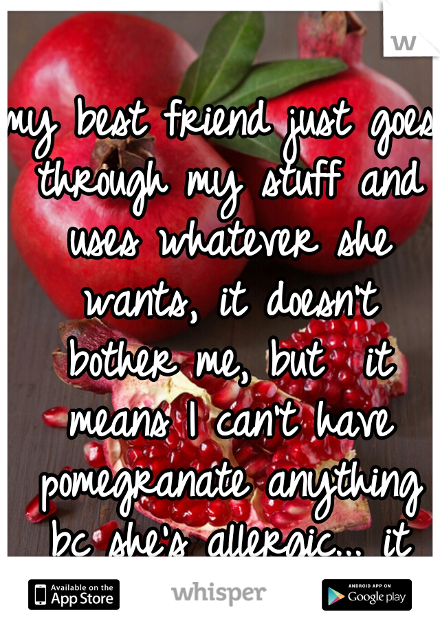 my best friend just goes through my stuff and uses whatever she wants, it doesn't bother me, but  it means I can't have pomegranate anything bc she's allergic... it sucks... 