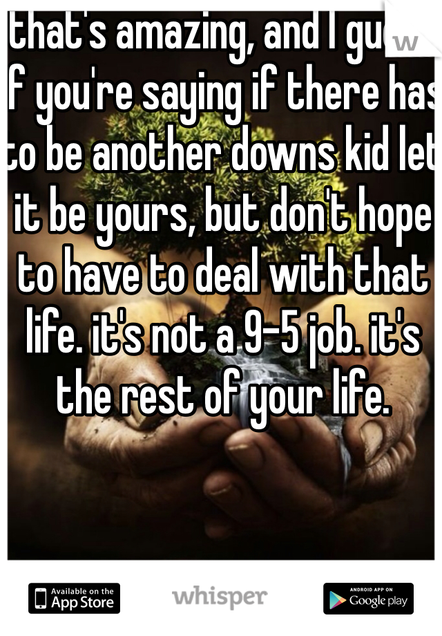 that's amazing, and I guess if you're saying if there has to be another downs kid let it be yours, but don't hope to have to deal with that life. it's not a 9-5 job. it's the rest of your life. 