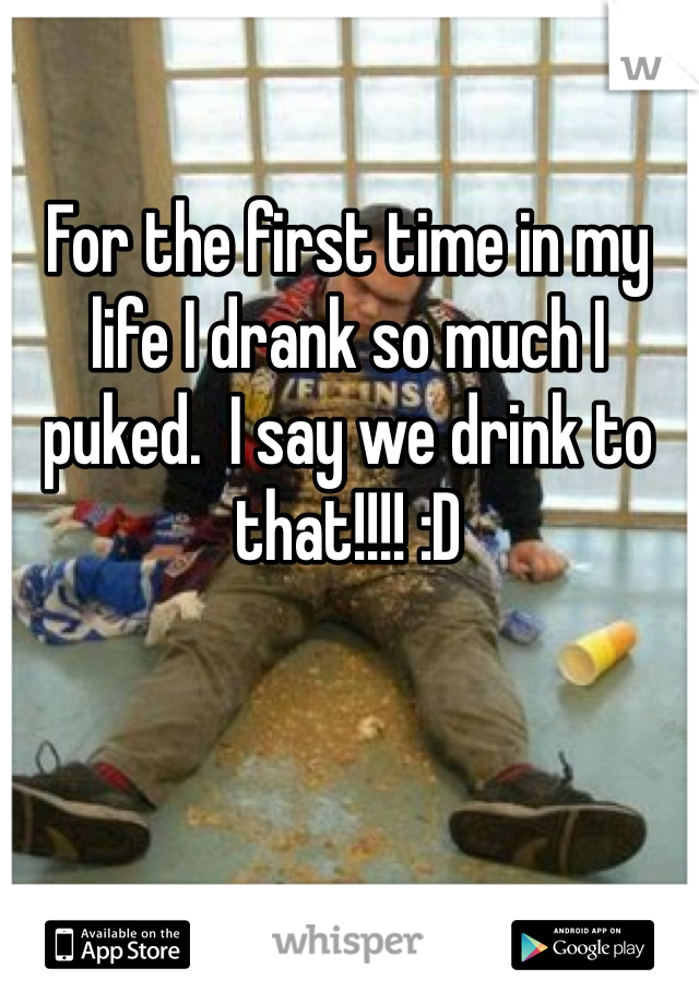 For the first time in my life I drank so much I puked.  I say we drink to that!!!! :D 