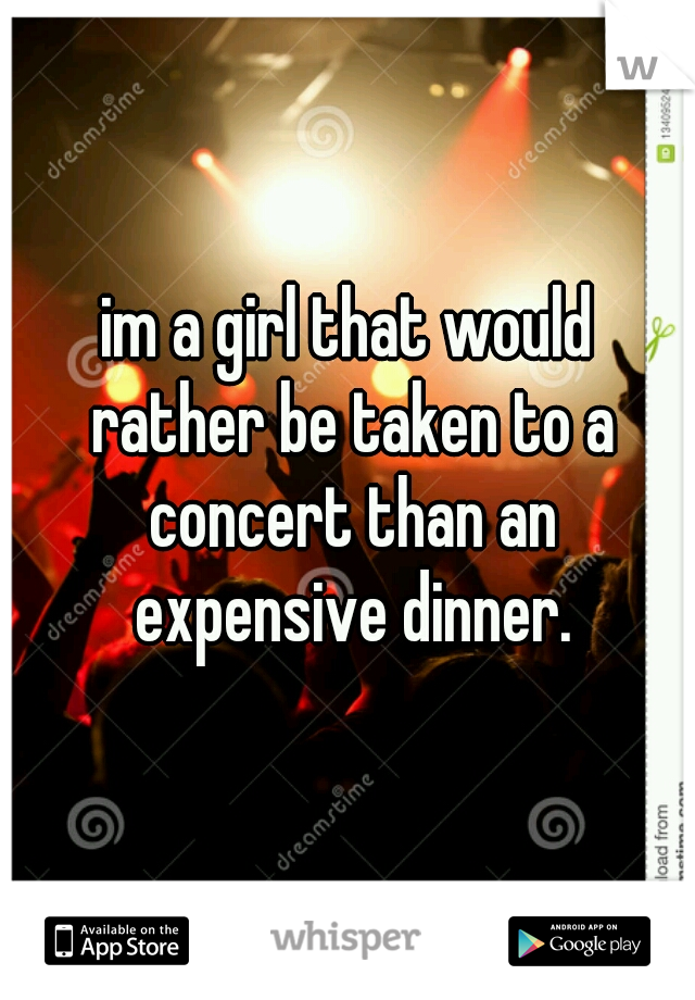 im a girl that would rather be taken to a concert than an expensive dinner.