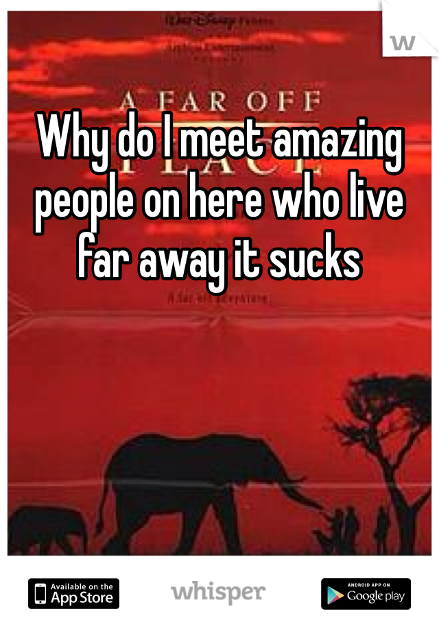 Why do I meet amazing people on here who live far away it sucks 