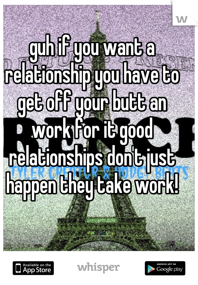 guh if you want a relationship you have to get off your butt an work for it good relationships don't just happen they take work!