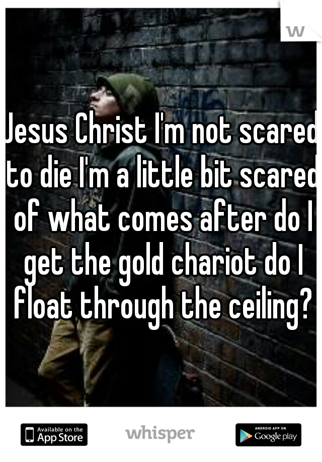 Jesus Christ I'm not scared to die I'm a little bit scared of what comes after do I get the gold chariot do I float through the ceiling?
