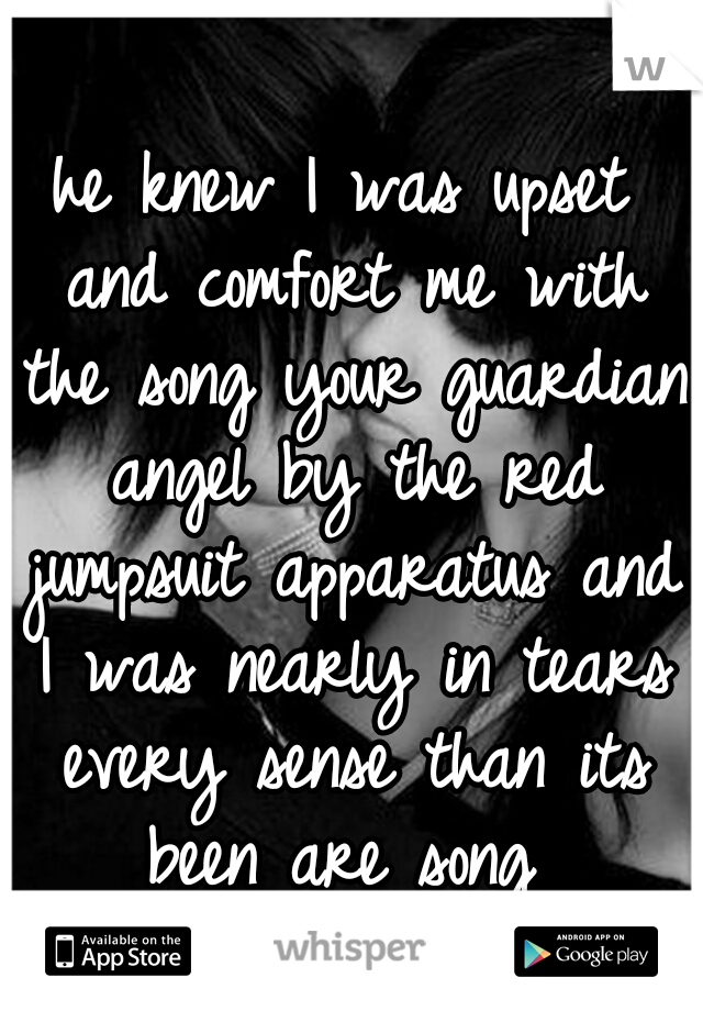 he knew I was upset and comfort me with the song your guardian angel by the red jumpsuit apparatus and I was nearly in tears every sense than its been are song 