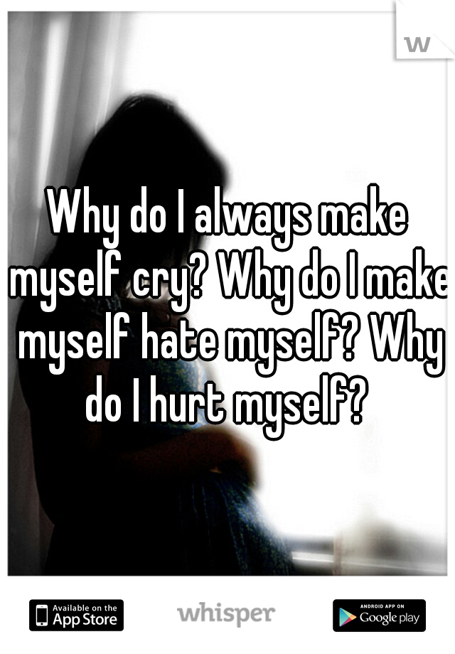 Why do I always make myself cry? Why do I make myself hate myself? Why do I hurt myself? 