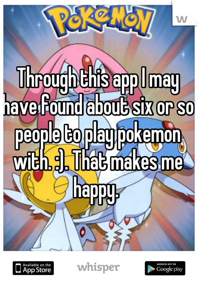 Through this app I may have found about six or so people to play pokemon with. :). That makes me happy. 