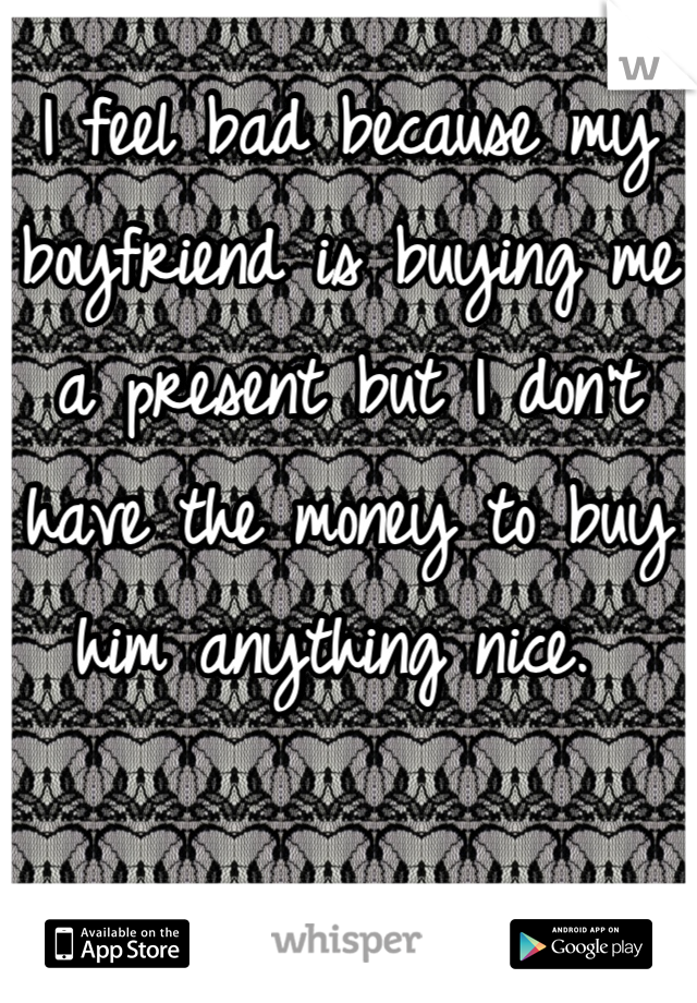I feel bad because my boyfriend is buying me a present but I don't have the money to buy him anything nice. 