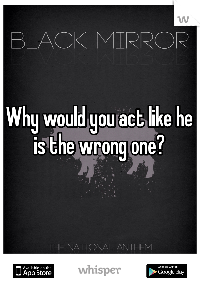 Why would you act like he is the wrong one?