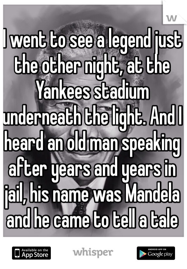 I went to see a legend just the other night, at the Yankees stadium underneath the light. And I heard an old man speaking after years and years in jail, his name was Mandela and he came to tell a tale