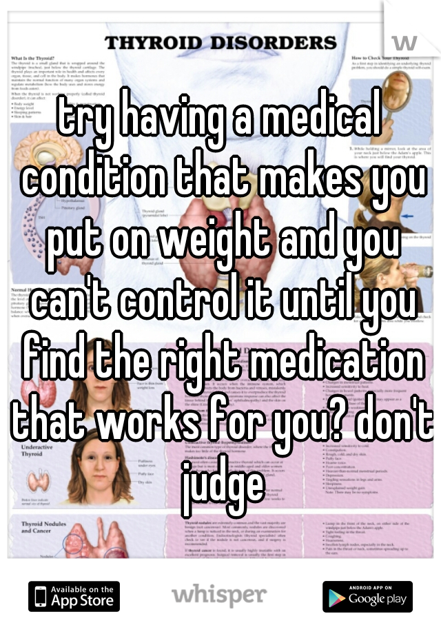 try having a medical condition that makes you put on weight and you can't control it until you find the right medication that works for you? don't judge