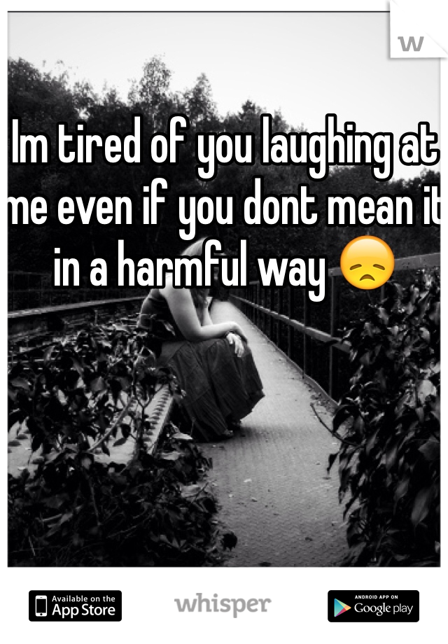 Im tired of you laughing at me even if you dont mean it in a harmful way 😞