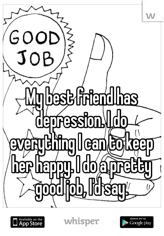 My best friend has depression. I do everything I can to keep her happy. I do a pretty good job, I'd say.