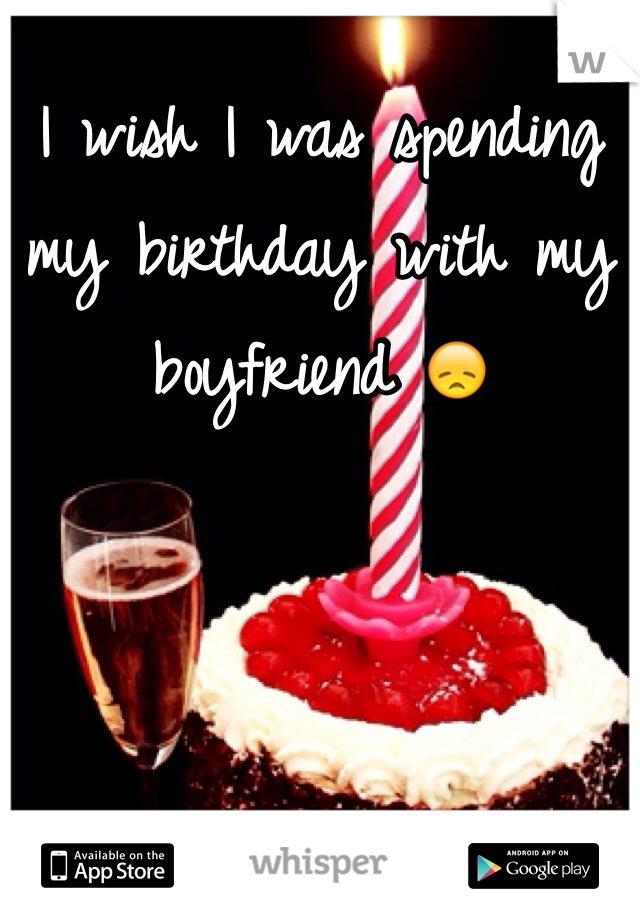 I wish I was spending my birthday with my boyfriend 😞