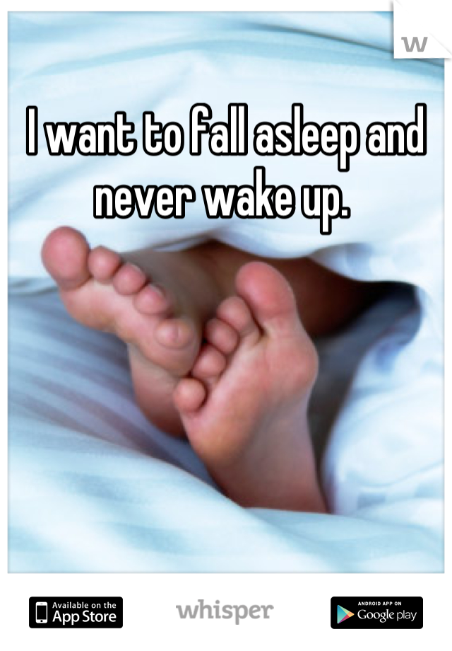 I want to fall asleep and never wake up. 